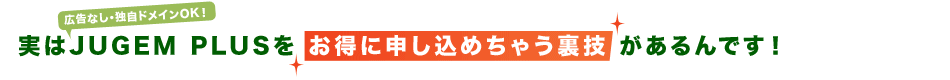 実はJUGEM PLUSをお得に申し込めちゃう裏技があるんです!